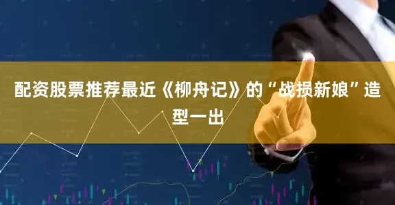 配资股票推荐最近《柳舟记》的“战损新娘”造型一出