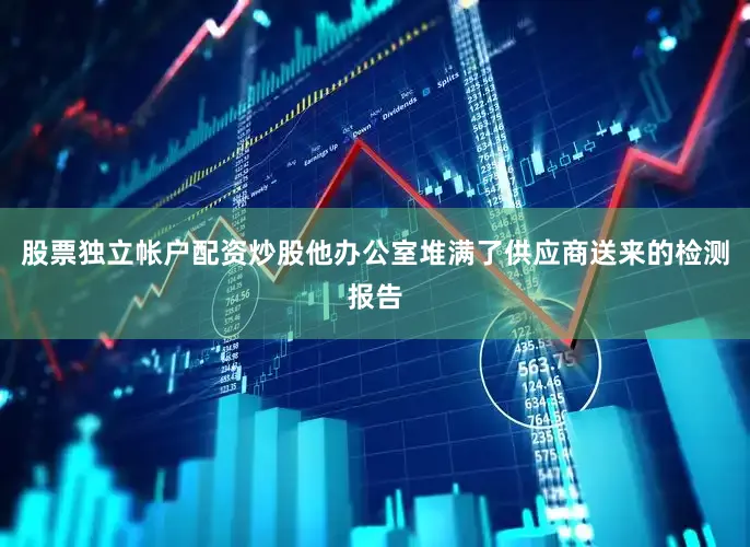 股票独立帐户配资炒股他办公室堆满了供应商送来的检测报告