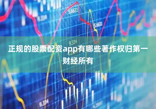 正规的股票配资app有哪些著作权归第一财经所有
