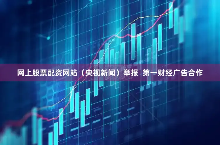 网上股票配资网站（央视新闻）举报  第一财经广告合作