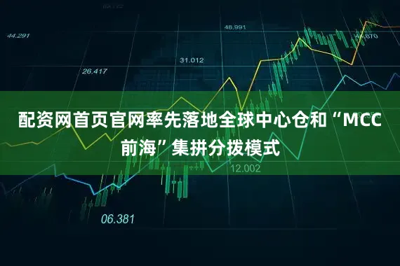 配资网首页官网率先落地全球中心仓和“MCC前海”集拼分拨模式