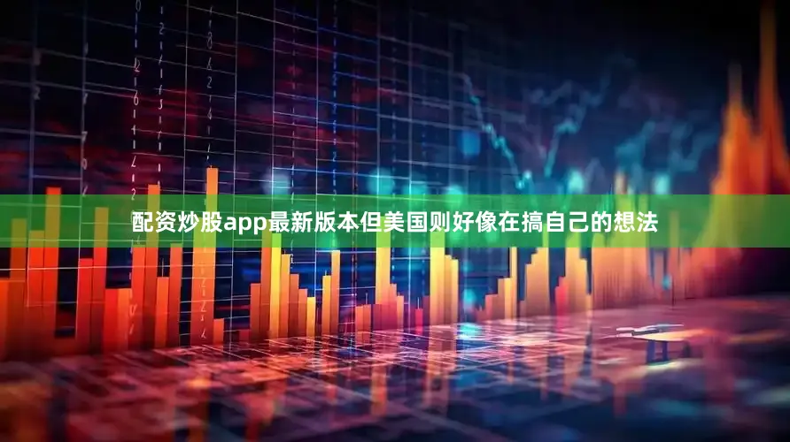 配资炒股app最新版本但美国则好像在搞自己的想法