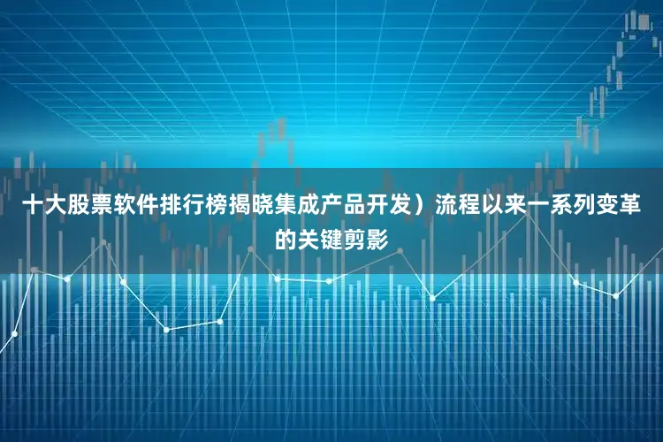 十大股票软件排行榜揭晓集成产品开发）流程以来一系列变革的关键剪影